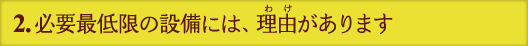 2.必要最低限の設備には、理由があります